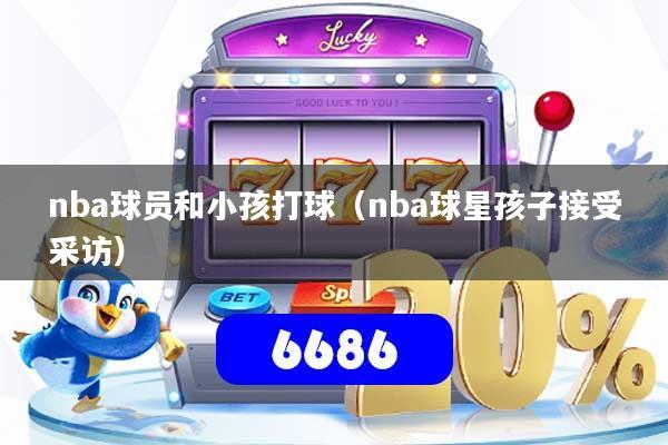 nba球员和小孩打球（nba球星孩子接受采访）